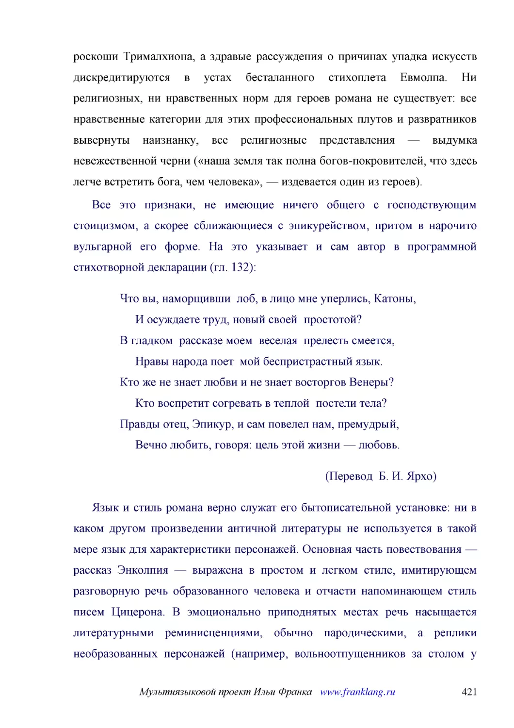 ﻿Все это признаки, не имеющие ничего общего с господствующим стоицизмом, а скорее сближающиеся с эпикурейством, притом в нарочито вульгарной его форме. На это указывает и сам автор в программной стихотворной декларации øгл. 132ù
﻿Что вы, наморщивши  лоб, в лицо мне уперлись, Катоны,      И осуждаете труд, новый своей  простотой? В гладком  рассказе моем  веселая  прелесть смеется,      Нравы народа поет  мой беспристрастный язык. Кто же не знает любви и не знает восторгов Вене..
﻿øПеревод  Б. И. Ярхо
﻿Язык и стиль романа верно служат его бытописательной установке: ни в каком другом произведении античной литературы не используется в такой мере язык для характеристики персонажей. Основная часть повествования — рассказ Энколпия — выражена в простом и ..