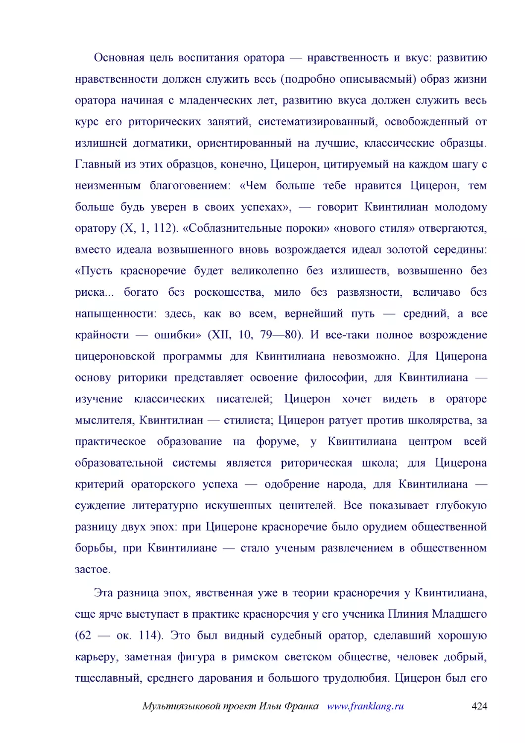 ﻿Основная цель воспитания оратора — нравственность и вкус: развитию нравственности должен служить весь øподробно описываемыйù образ жизни оратора начиная с младенческих лет, развитию вкуса должен служить весь курс его риторических занятий, систематизир..
﻿Эта разница эпох, явственная уже в теории красноречия у Квинтилиана, еще ярче выступает в практике красноречия у его ученика Плиния Младшего ø62 — ок. 114ù. Это был видный судебный оратор, сделавший хорошую карьеру, заметная фигура в римском светском ..