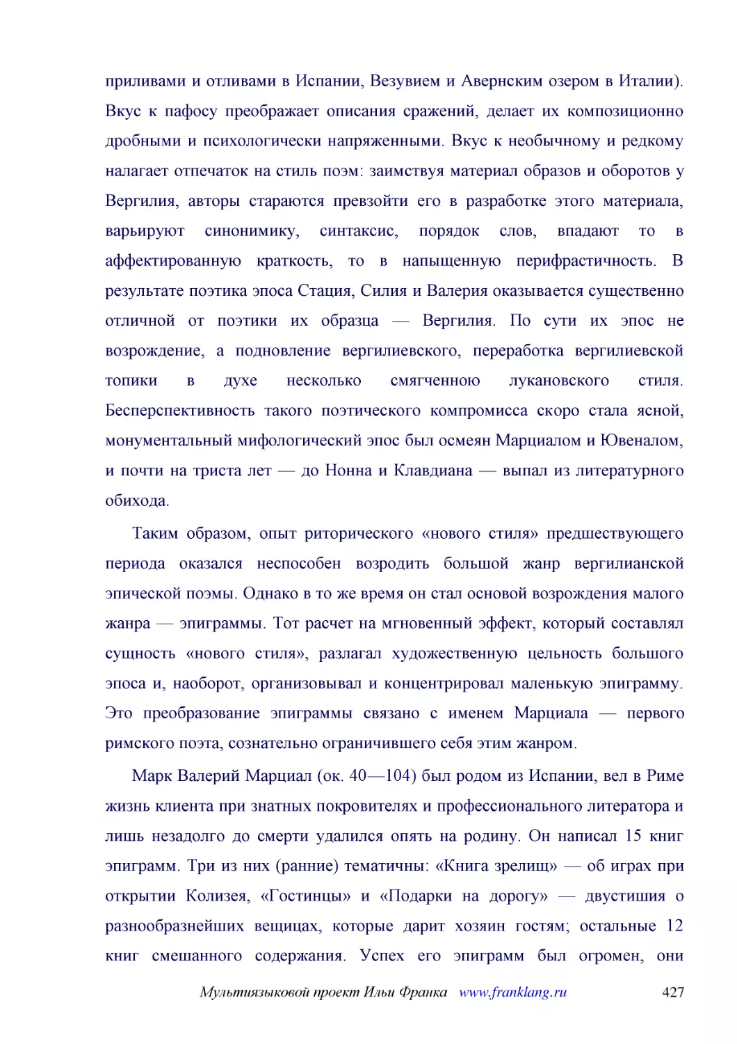 ﻿Таким образом, опыт риторического «нового стиля» предшествующего периода оказался неспособен возродить большой жанр вергилианской эпической поэмы. Однако в то же время он стал основой возрождения малого жанра — эпиграммы. Тот расчет на мгновенный эффе..
﻿Марк Валерий Марциал øок. 40—104ù был родом из Испании, вел в Риме жизнь клиента при знатных покровителях и профессионального литератора и лишь незадолго до смерти удалился опять на родину. Он написал 15 книг эпиграмм. Три из них øранниеù тематичны: «..