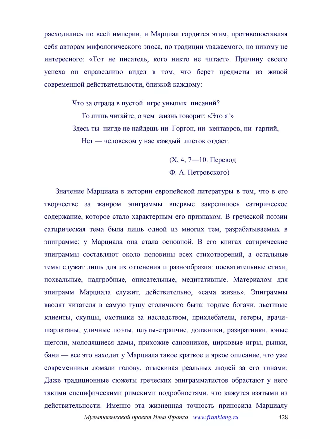 ﻿Что за отрада в пустой  игре унылых  писаний?      То лишь читайте, о чем  жизнь говорит: «Это я!» Здесь ты  нигде не найдешь ни  Горгон, ни  кентавров, ни  гарпий,      Нет — человеком у нас каждый  листок отдает
﻿øX, 4, 7—10. Перевод Ф. А. Петровского
﻿Значение Марциала в истории европейской литературы в том, что в его творчестве за жанром эпиграммы впервые закрепилось сатирическое содержание, которое стало характерным его признаком. В греческой поэзии сатирическая тема была лишь одной из многих тем..