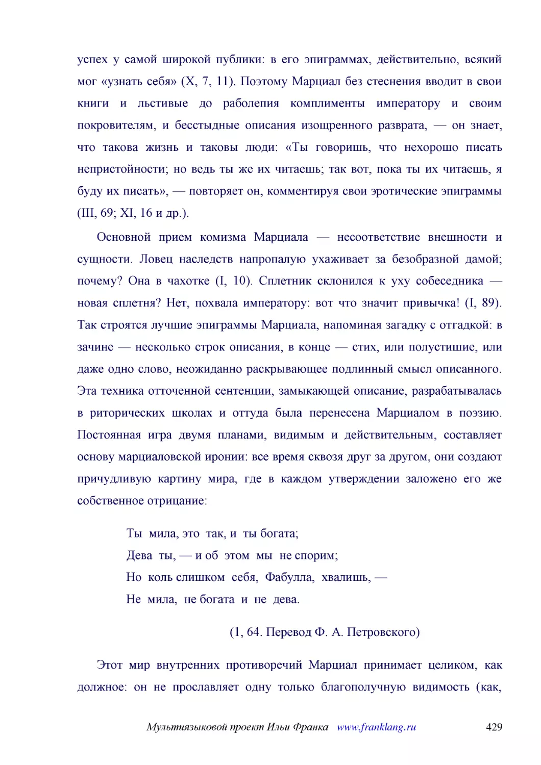 ﻿Основной прием комизма Марциала — несоответствие внешности и сущности. Ловец наследств напропалую ухаживает за безобразной дамой; почему? Она в чахотке øI, 10ù. Сплетник склонился к уху собеседника — новая сплетня? Нет, похвала императору: вот что зна..
﻿Ты  мила, это  так, и  ты богата; Дева  ты, — и об  этом  мы  не спорим; Но  коль слишком  себя,  Фабулла,  хвалишь, — Не  мила,  не богата  и  не  дева
﻿ø1, 64. Перевод Ф. А. Петровского
﻿Этот мир внутренних противоречий Марциал принимает целиком, как должное: он не прославляет одну только благополучную видимость øкак, например, Стаций, кроме мифологических поэм писавший и льстивые стихотворения на случаи, часто совпадавшие по теме с м..