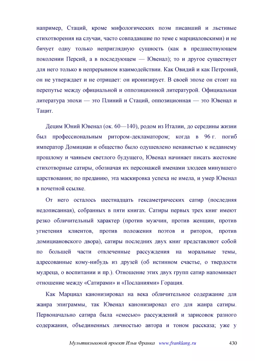 ﻿Децим Юний Ювенал øок. 60—140ù, родом из Италии, до середины жизни был профессиональным ритором-декламатором; когда в 96 г. погиб император Домициан и общество было одушевлено ненавистью к недавнему прошлому и чаяньем светлого будущего, Ювенал начинае..
﻿От него осталось шестнадцать гексаметрических сатир øпоследняя недописаннаяù, собранных в пяти книгах. Сатиры первых трех книг имеют резко обличительный характер øпротив мужчин, против женщин, против угнетения клиентов, против положения поэтов и ритор..
﻿Как Марциал канонизировал на века обличительное содержание для жанра эпиграммы, так Ювенал канонизировал его для жанра сатиры. Первоначально сатира была «смесью» рассуждений и зарисовок разного содержания, объединенных личностью автора и тоном рассказ..