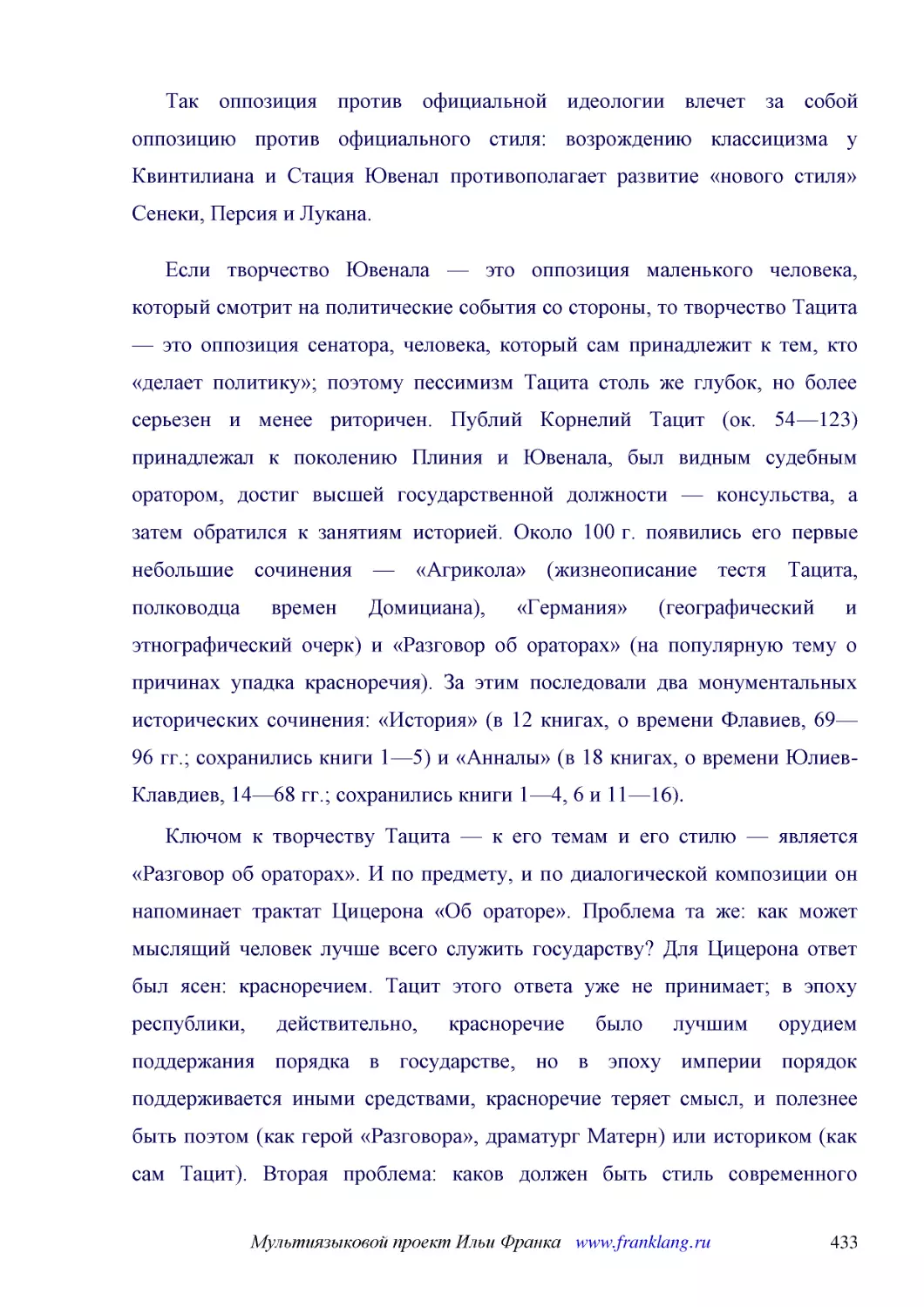 ﻿Так оппозиция против официальной идеологии влечет за собой оппозицию против официального стиля: возрождению классицизма у Квинтилиана и Стация Ювенал противополагает развитие «нового стиля» Сенеки, Персия и Лукана
﻿Если творчество Ювенала — это оппозиция маленького человека, который смотрит на политические события со стороны, то творчество Тацита — это оппозиция сенатора, человека, который сам принадлежит к тем, кто «делает политику»; поэтому пессимизм Тацита ст..
﻿Ключом к творчеству Тацита — к его темам и его стилю — является «Разговор об ораторах». И по предмету, и по диалогической композиции он напоминает трактат Цицерона «Об ораторе». Проблема та же: как может мыслящий человек лучше всего служить государств..