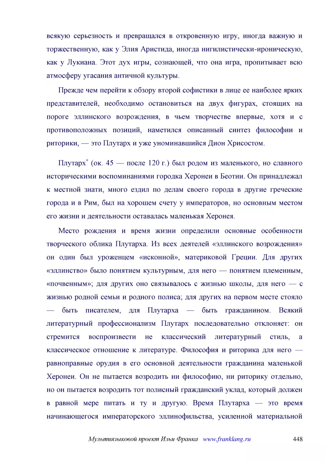 ﻿Прежде чем перейти к обзору второй софистики в лице ее наиболее ярких представителей, необходимо остановиться на двух фигурах, стоящих на пороге эллинского возрождения, в чьем творчестве впервые, хотя и с противоположных позиций, наметился описанный с..
﻿Плутарх* øок. 45 — после 120 г.ù был родом из маленького, но славного историческими воспоминаниями городка Херонеи в Беотии. Он принадлежал к местной знати, много ездил по делам своего города в другие греческие города и в Рим, был на хорошем счету у и..
﻿Место рождения и время жизни определили основные особенности творческого облика Плутарха. Из всех деятелей «эллинского возрождения» он один был уроженцем «исконной», материковой Греции. Для других «эллинство» было понятием культурным, для него — понят..