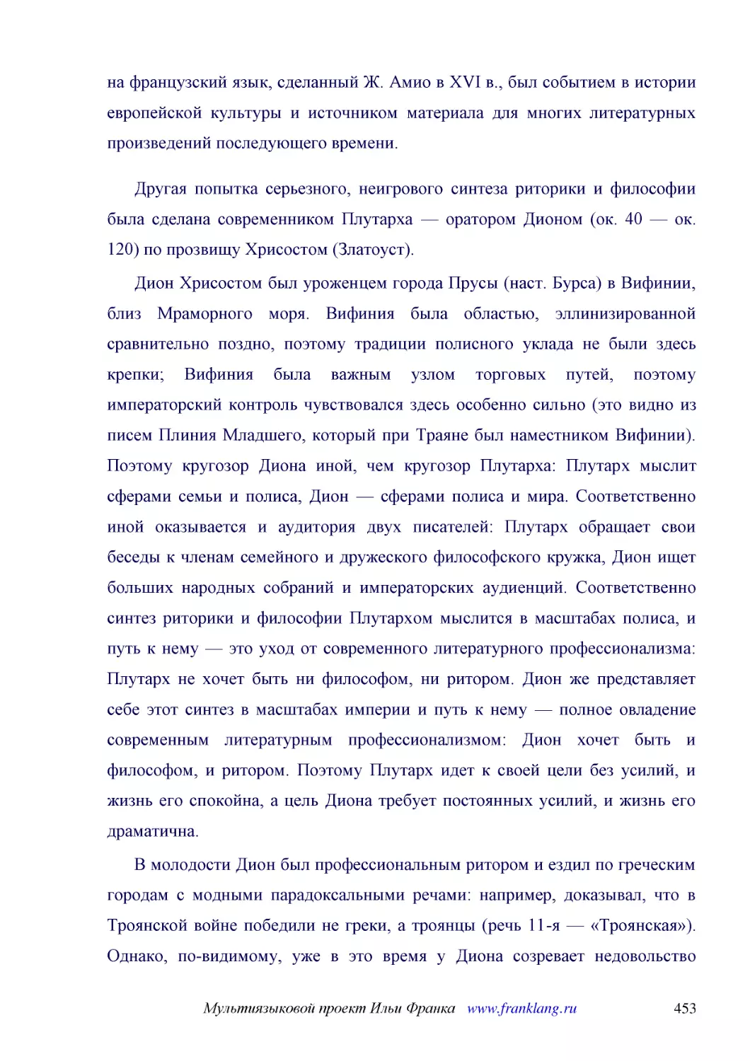 ﻿Другая попытка серьезного, неигрового синтеза риторики и философии была сделана современником Плутарха — оратором Дионом øок. 40 — ок. 120ù по прозвищу Хрисостом øЗлатоустù
﻿Дион Хрисостом был уроженцем города Прусы øнаст. Бурсаù в Вифинии, близ Мраморного моря. Вифиния была областью, эллинизированной сравнительно поздно, поэтому традиции полисного уклада не были здесь крепки; Вифиния была важным узлом торговых путей, поэ..
﻿В молодости Дион был профессиональным ритором и ездил по греческим городам с модными парадоксальными речами: например, доказывал, что в Троянской войне победили не греки, а троянцы øречь 11-я — «Троянская»ù. Однако, по-видимому, уже в это время у Дион..