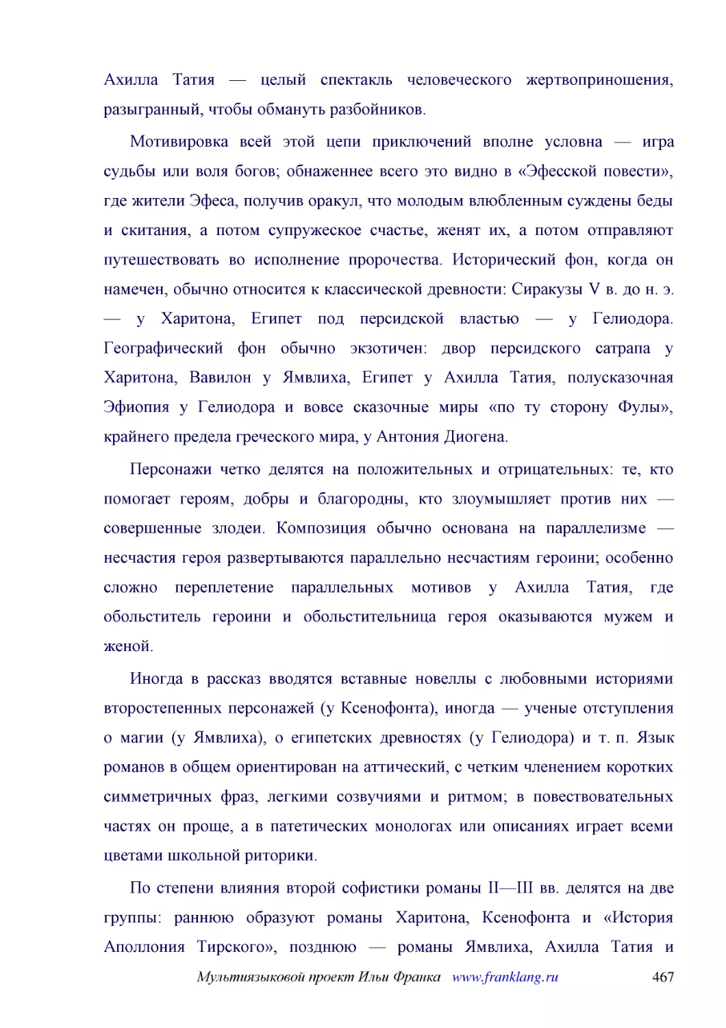 ﻿Мотивировка всей этой цепи приключений вполне условна — игра судьбы или воля богов; обнаженнее всего это видно в «Эфесской повести», где жители Эфеса, получив оракул, что молодым влюбленным суждены беды и скитания, а потом супружеское счастье, женят и..
﻿Персонажи четко делятся на положительных и отрицательных: те, кто помогает героям, добры и благородны, кто злоумышляет против них — совершенные злодеи. Композиция обычно основана на параллелизме — несчастия героя развертываются параллельно несчастиям ..
﻿Иногда в рассказ вводятся вставные новеллы с любовными историями второстепенных персонажей øу Ксенофонтаù, иногда — ученые отступления о магии øу Ямвлихаù, о египетских древностях øу Гелиодораù и т. п. Язык романов в общем ориентирован на аттический, ..
﻿По степени влияния второй софистики романы II—III вв. делятся на две группы: раннюю образуют романы Харитона, Ксенофонта и «История Аполлония Тирского», позднюю — романы Ямвлиха, Ахилла Татия и Гелиодора. Разница между ними чувствуется в трех отношени..