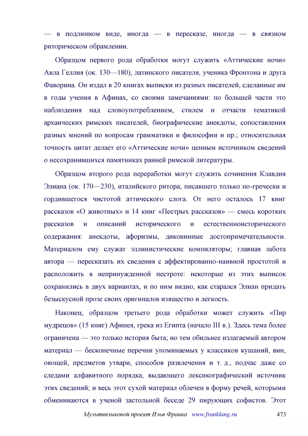 ﻿Образцом первого рода обработки могут служить «Аттические ночи» Авла Геллия øок. 130—180ù, латинского писателя, ученика Фронтона и друга Фаворина. Он издал в 20 книгах выписки из разных писателей, сделанные им в годы учения в Афинах, со своими замечан..
﻿Образцом второго рода переработки могут служить сочинения Клавдия Элиана øок. 170—230ù, италийского ритора, писавшего только по-гречески и гордившегося чистотой аттического слога. От него осталось 17 книг рассказов «О животных» и 14 книг «Пестрых расс..
﻿Наконец, образцом третьего рода обработки может служить «Пир мудрецов» ø15 книгù Афинея, грека из Египта øначало III в.ù. Здесь тема более ограничена — это только история быта; но тем обильнее излагаемый автором материал — бесконечные перечни упоминае..