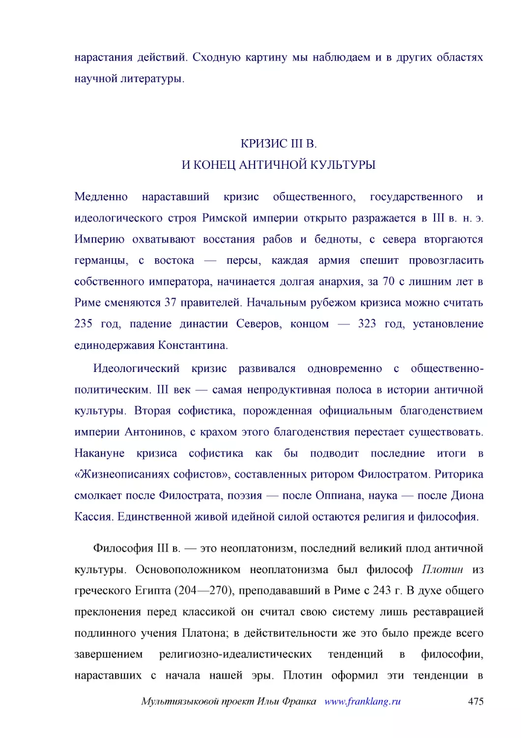 ﻿КРИЗИС III В. И КОНЕЦ АНТИЧНОЙ КУЛЬТУР
﻿Медленно нараставший кризис общественного, государственного и идеологического строя Римской империи открыто разражается в III в. н. э. Империю охватывают восстания рабов и бедноты, с севера вторгаются германцы, с востока — персы, каждая армия спешит п..
﻿Идеологический кризис развивался одновременно с общественно-политическим. III век — самая непродуктивная полоса в истории античной культуры. Вторая софистика, порожденная официальным благоденствием империи Антонинов, с крахом этого благоденствия перес..
﻿Философия III в. — это неоплатонизм, последний великий плод античной культуры. Основоположником неоплатонизма был философ Плотин из греческого Египта ø204—270ù, преподававший в Риме с 243 г. В духе общего преклонения перед классикой он считал свою сис..