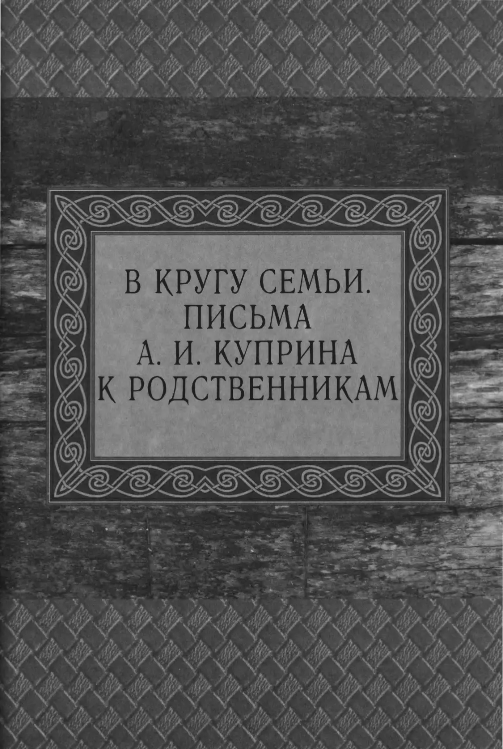 В КРУГУ СЕМЬИ. ПИСЬМА А. И. КУПРИНА К РОДСТВЕННИКАМ