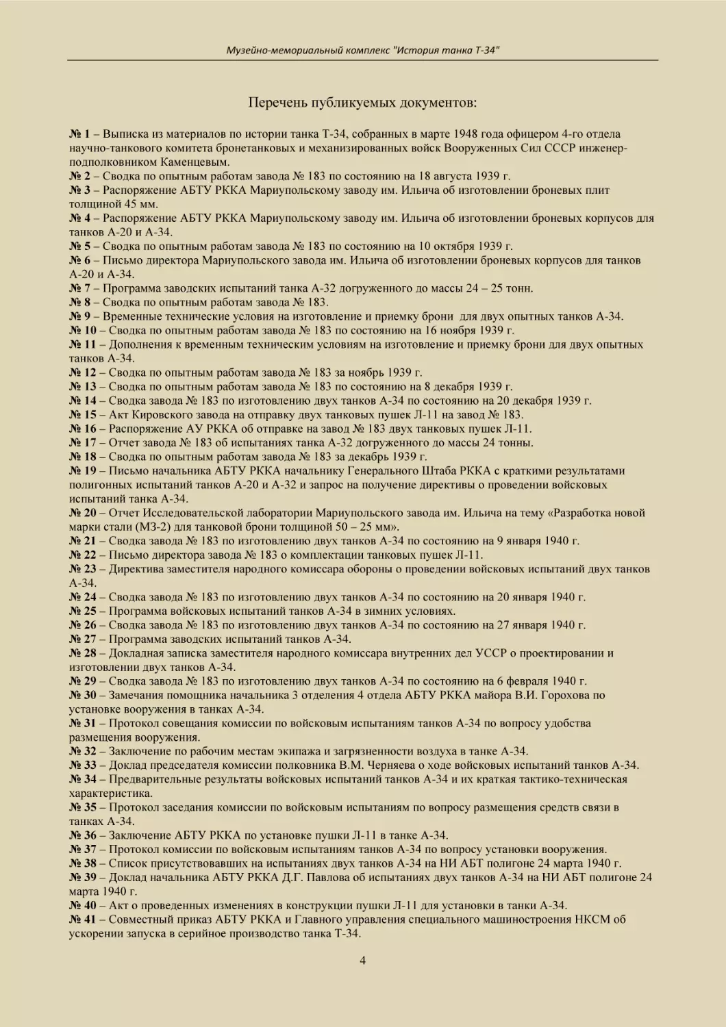 № 1 – Выписка из материалов по истории танка Т-34, собранных в марте 1948 года офицером 4-го отдела научно-танкового комитета бронетанковых и механизированных войск Вооруженных Сил СССР инженер-подполковником Каменцевым.
№ 2 – Сводка по опытным работам завода № 183 по состоянию на 18 августа 1939 г.
№ 3 – Распоряжение АБТУ РККА Мариупольскому заводу им. Ильича об изготовлении броневых плит  толщиной 45 мм.
№ 4 – Распоряжение АБТУ РККА Мариупольскому заводу им. Ильича об изготовлении броневых корпусов для танков А-20 и А-34.
№ 5 – Сводка по опытным работам завода № 183 по состоянию на 10 октября 1939 г.
№ 6 – Письмо директора Мариупольского завода им. Ильича об изготовлении броневых корпусов для танков А-20 и А-34.
№ 7 – Программа заводских испытаний танка А-32 догруженного до массы 24 – 25 тонн.
№ 8 – Сводка по опытным работам завода № 183.
№ 9 – Временные технические условия на изготовление и приемку брони  для двух опытных танков А-34.
№ 10 – Сводка по опытным работам завода № 183 по состоянию на 16 ноября 1939 г.
№ 11 – Дополнения к временным техническим условиям на изготовление и приемку брони для двух опытных танков А-34.
№ 12 – Сводка по опытным работам завода № 183 за ноябрь 1939 г.
№ 13 – Сводка по опытным работам завода № 183 по состоянию на 8 декабря 1939 г.
№ 14 – Сводка завода № 183 по изготовлению двух танков А-34 по состоянию на 20 декабря 1939 г.
№ 15 – Акт Кировского завода на отправку двух танковых пушек Л-11 на завод № 183.
№ 16 – Распоряжение АУ РККА об отправке на завод № 183 двух танковых пушек Л-11.
№ 17 – Отчет завода № 183 об испытаниях танка А-32 догруженного до массы 24 тонны.
№ 18 – Сводка по опытным работам завода № 183 за декабрь 1939 г.
№ 19 – Письмо начальника АБТУ РККА начальнику Генерального Штаба РККА с краткими результатами полигонных испытаний танков А-20 и А-32 и запрос на получение директивы о проведении войсковых испытаний танка А-34.
№ 20 – Отчет Исследовательской лаборатории Мариупольского завода им. Ильича на тему «Разработка новой марки стали (МЗ-2) для танковой брони толщиной 50 – 25 мм».
№ 21 – Сводка завода № 183 по изготовлению двух танков А-34 по состоянию на 9 января 1940 г.
№ 22 – Письмо директора завода № 183 о комплектации танковых пушек Л-11.
№ 23 – Директива заместителя народного комиссара обороны о проведении войсковых испытаний двух танков А-34.
№ 24 – Сводка завода № 183 по изготовлению двух танков А-34 по состоянию на 20 января 1940 г.
№ 25 – Программа войсковых испытаний танков А-34 в зимних условиях.
№ 26 – Сводка завода № 183 по изготовлению двух танков А-34 по состоянию на 27 января 1940 г.
№ 27 – Программа заводских испытаний танков А-34.
№ 28 – Докладная записка заместителя народного комиссара внутренних дел УССР о проектировании и изготовлении двух танков А-34.
№ 29 – Сводка завода № 183 по изготовлению двух танков А-34 по состоянию на 6 февраля 1940 г.
№ 30 – Замечания помощника начальника 3 отделения 4 отдела АБТУ РККА майора В.И. Горохова по установке вооружения в танках А-34.
№ 31 – Протокол совещания комиссии по войсковым испытаниям танков А-34 по вопросу удобства размещения вооружения.
№ 32 – Заключение по рабочим местам экипажа и загрязненности воздуха в танке А-34.
№ 33 – Доклад председателя комиссии полковника В.М. Черняева о ходе войсковых испытаний танков А-34.
№ 34 – Предварительные результаты войсковых испытаний танков А-34 и их краткая тактико-техническая характеристика.
№ 35 – Протокол заседания комиссии по войсковым испытаниям по вопросу размещения средств связи в танках А-34.
№ 36 – Заключение АБТУ РККА по установке пушки Л-11 в танке А-34.
№ 37 – Протокол комиссии по войсковым испытаниям танков А-34 по вопросу установки вооружения.
№ 38 – Список присутствовавших на испытаниях двух танков А-34 на НИ АБТ полигоне 24 марта 1940 г.
№ 39 – Доклад начальника АБТУ РККА Д.Г. Павлова об испытаниях двух танков А-34 на НИ АБТ полигоне 24 марта 1940 г.
№ 40 – Акт о проведенных изменениях в конструкции пушки Л-11 для установки в танки А-34.
№ 41 – Совместный приказ АБТУ РККА и Главного управления специального машиностроения НКСМ об ускорении запуска в серийное производство танка Т-34.