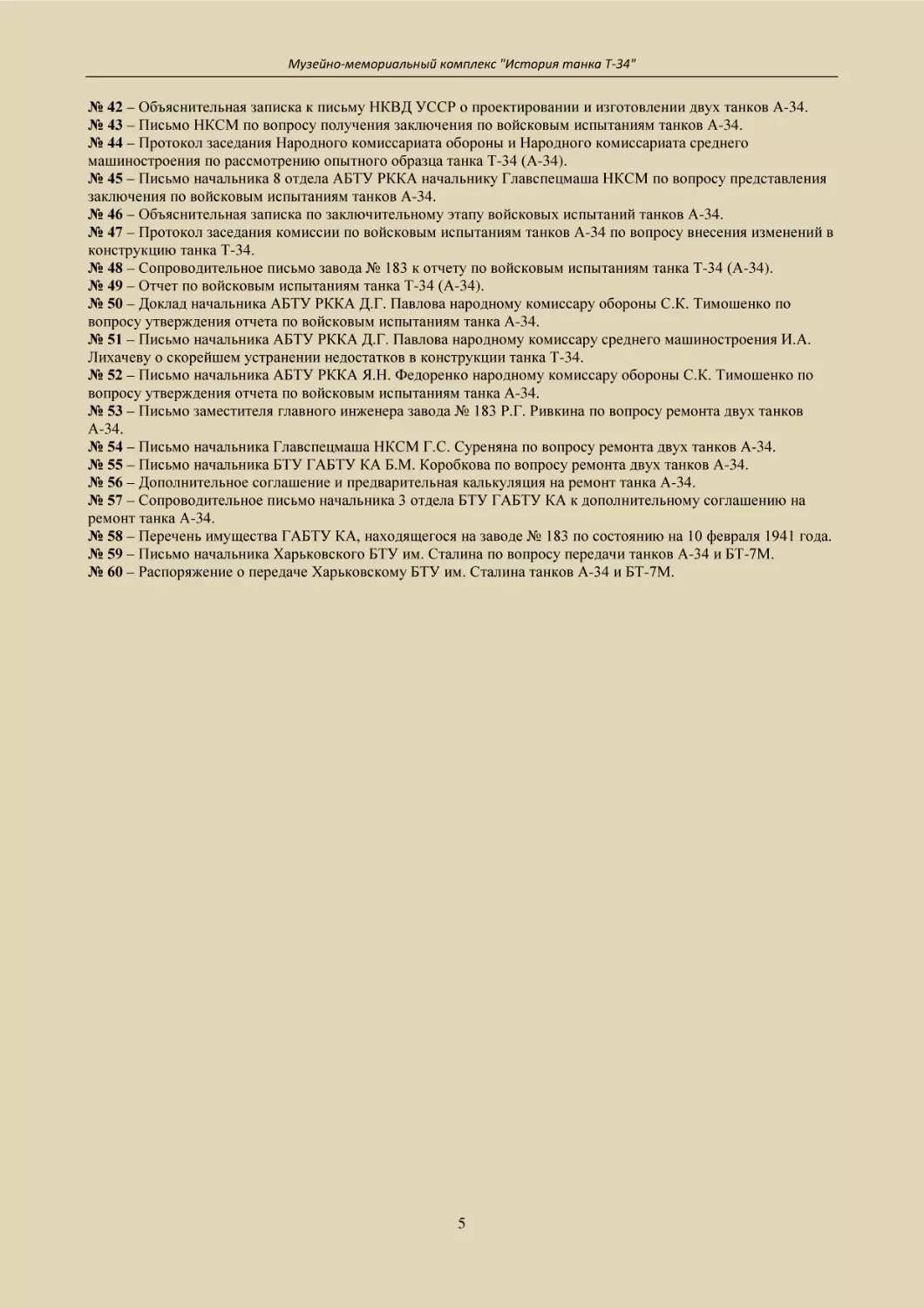 № 42 – Объяснительная записка к письму НКВД УССР о проектировании и изготовлении двух танков А-34.
№ 43 – Письмо НКСМ по вопросу получения заключения по войсковым испытаниям танков А-34.
№ 44 – Протокол заседания Народного комиссариата обороны и Народного комиссариата среднего машиностроения по рассмотрению опытного образца танка Т-34 (А-34).
№ 45 – Письмо начальника 8 отдела АБТУ РККА начальнику Главспецмаша НКСМ по вопросу представления заключения по войсковым испытаниям танков А-34.
№ 46 – Объяснительная записка по заключительному этапу войсковых испытаний танков А-34.
№ 47 – Протокол заседания комиссии по войсковым испытаниям танков А-34 по вопросу внесения изменений в конструкцию танка Т-34.
№ 48 – Сопроводительное письмо завода № 183 к отчету по войсковым испытаниям танка Т-34 (А-34).
№ 49 – Отчет по войсковым испытаниям танка Т-34 (А-34).
№ 50 – Доклад начальника АБТУ РККА Д.Г. Павлова народному комиссару обороны С.К. Тимошенко по вопросу утверждения отчета по войсковым испытаниям танка А-34.
№ 51 – Письмо начальника АБТУ РККА Д.Г. Павлова народному комиссару среднего машиностроения И.А. Лихачеву о скорейшем устранении недостатков в конструкции танка Т-34.
№ 52 – Письмо начальника АБТУ РККА Я.Н. Федоренко народному комиссару обороны С.К. Тимошенко по вопросу утверждения отчета по войсковым испытаниям танка А-34.
№ 53 – Письмо заместителя главного инженера завода № 183 Р.Г. Ривкина по вопросу ремонта двух танков     А-34.
№ 54 – Письмо начальника Главспецмаша НКСМ Г.С. Суреняна по вопросу ремонта двух танков А-34.
№ 55 – Письмо начальника БТУ ГАБТУ КА Б.М. Коробкова по вопросу ремонта двух танков А-34.
№ 56 – Дополнительное соглашение и предварительная калькуляция на ремонт танка А-34.
№ 57 – Сопроводительное письмо начальника 3 отдела БТУ ГАБТУ КА к дополнительному соглашению на ремонт танка А-34.
№ 58 – Перечень имущества ГАБТУ КА, находящегося на заводе № 183 по состоянию на 10 февраля 1941 года.
№ 59 – Письмо начальника Харьковского БТУ им. Сталина по вопросу передачи танков А-34 и БТ-7М.
№ 60 – Распоряжение о передаче Харьковскому БТУ им. Сталина танков А-34 и БТ-7М.