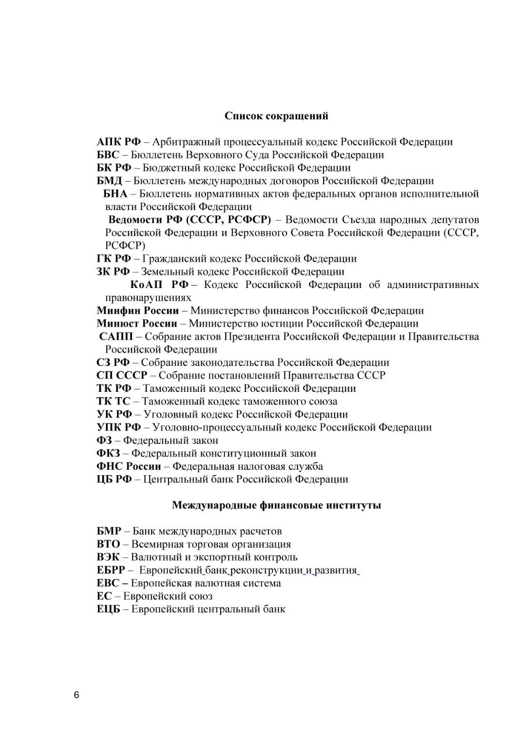 АПК РФ – Арбитражный процессуальный кодекс Российской Федерации
БВС – Бюллетень Верховного Суда Российской Федерации
БК РФ – Бюджетный кодекс Российской Федерации
БМД – Бюллетень международных договоров Российской Федерации
БНА – Бюллетень нормативных актов федеральных органов исполнительной власти Российской Федерации
Ведомости РФ (СССР, РСФСР) – Ведомости Съезда народных депутатов Российской Федерации и Верховного Совета Российской Федерации (СССР, РСФСР)
ГК РФ – Гражданский кодекс Российской Федерации
ЗК РФ – Земельный кодекс Российской Федерации
КоАП РФ – Кодекс Российской Федерации об административных правонарушениях
Минфин России – Министерство финансов Российской Федерации
Минюст России – Министерство юстиции Российской Федерации
САПП – Собрание актов Президента Российской Федерации и Правительства Российской Федерации
СЗ РФ – Собрание законодательства Российской Федерации
СП СССР – Собрание постановлений Правительства СССР
ТК РФ – Таможенный кодекс Российской Федерации
ТК ТС – Таможенный кодекс таможенного союза
УК РФ – Уголовный кодекс Российской Федерации
УПК РФ – Уголовно-процессуальный кодекс Российской Федерации
ФЗ – Федеральный закон
ФКЗ – Федеральный конституционный закон
ФНС России – Федеральная налоговая служба
ЦБ РФ – Центральный банк Российской Федерации
Международные финансовые институты