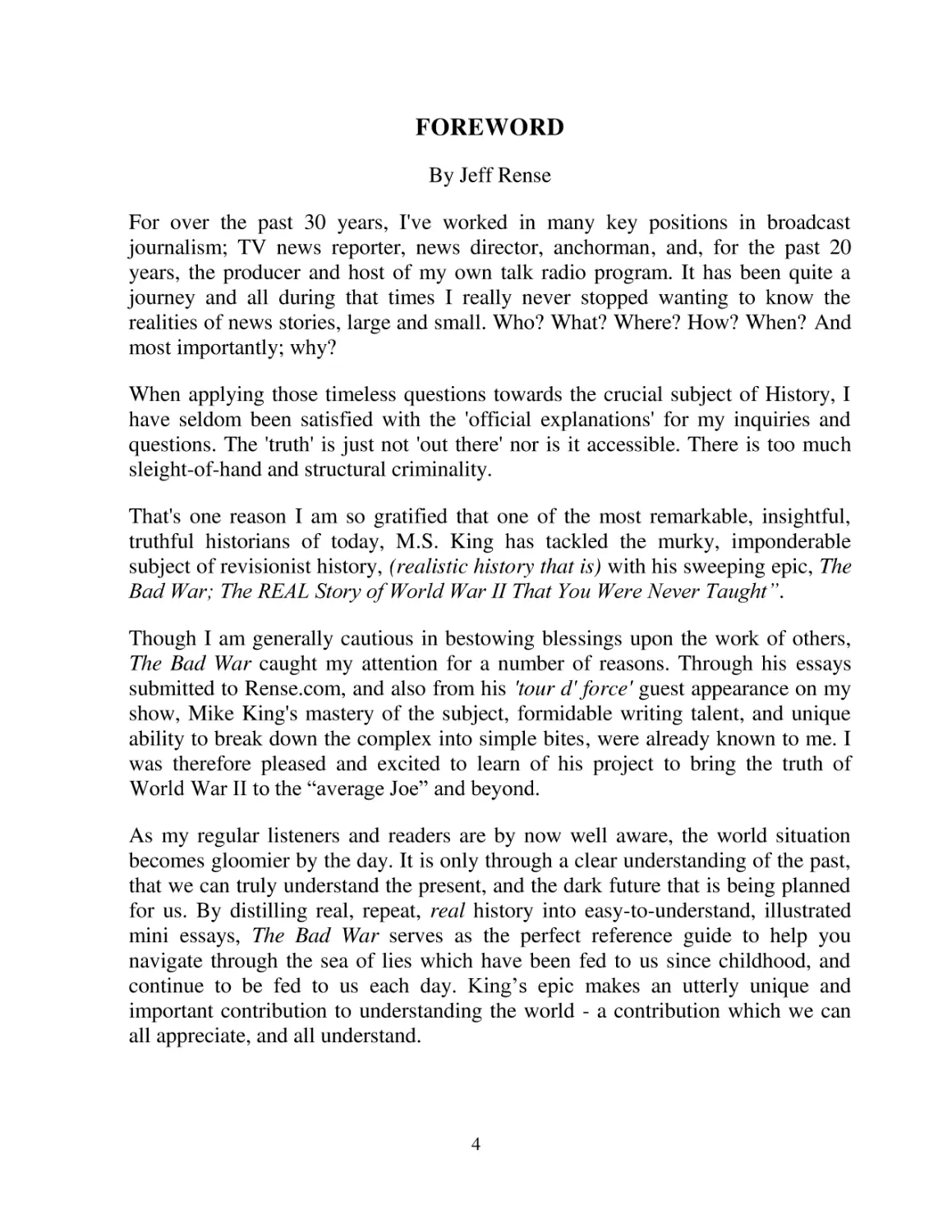 FOREWORD
By Jeff Rense
For over the past 30 years, I've worked in many key positions in broadcast journalism; TV news reporter, news director, anchorman, and, for the past 20 years, the producer and host of my own talk radio program. It has been quite a journey and all duri...
When applying those timeless questions towards the crucial subject of History, I have seldom been satisfied with the 'official explanations' for my inquiries and questions. The 'truth' is just not 'out there' nor is it accessible. There is too much sl...
That's one reason I am so gratified that one of the most remarkable, insightful, truthful historians of today, M.S. King has tackled the murky, imponderable subject of revisionist history, (realistic history that is) with his sweeping epic, The Bad Wa...
Though I am generally cautious in bestowing blessings upon the work of others, The Bad War caught my attention for a number of reasons. Through his essays submitted to Rense.com, and also from his 'tour d' force' guest appearance on my show, Mike King...
As my regular listeners and readers are by now well aware, the world situation becomes gloomier by the day. It is only through a clear understanding of the past, that we can truly understand the present, and the dark future that is being planned for u...