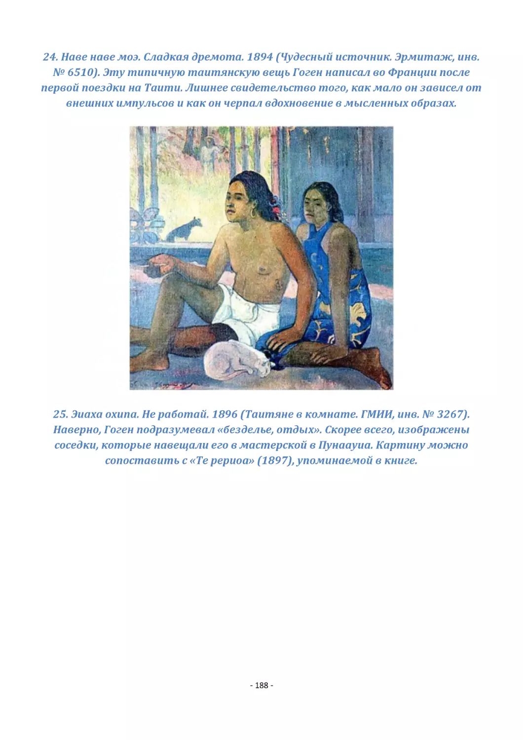 24. Наве наве моэ. Сладкая дремота. 1894 (Чудесный источник. Эрмитаж, инв. № 6510). Эту типичную таитянскую вещь Гоген написал во Франции после первой поездки на Таити. Лишнее свидетельство того, как мало он зависел от внешних импульсов и как он черпа...
25. Эиаха охипа. Не работай. 1896 (Таитяне в комнате. ГМИИ, инв. № 3267). Наверно, Гоген подразумевал «безделье, отдых». Скорее всего, изображены соседки, которые навещали его в мастерской в Пунаауиа. Картину можно сопоставить с «Те рериоа» (1897), уп...