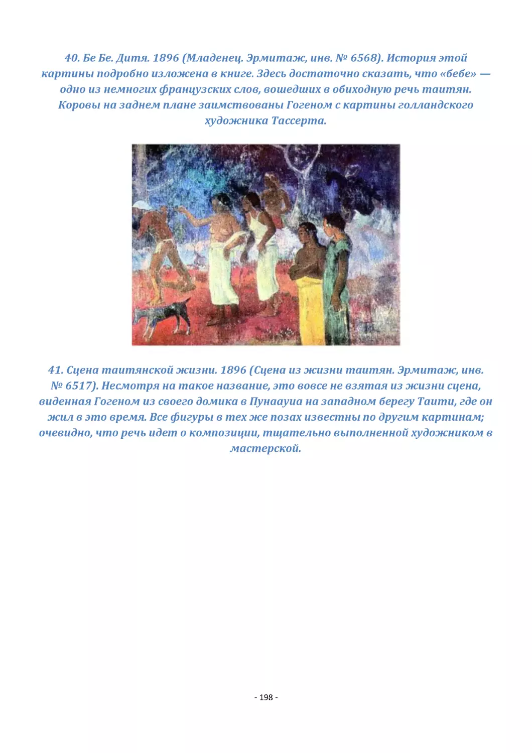 40. Бе Бе. Дитя. 1896 (Младенец. Эрмитаж, инв. № 6568). История этой картины подробно изложена в книге. Здесь достаточно сказать, что «бебе» — одно из немногих французских слов, вошедших в обиходную речь таитян. Коровы на заднем плане заимствованы Гог...
41. Сцена таитянской жизни. 1896 (Сцена из жизни таитян. Эрмитаж, инв. № 6517). Несмотря на такое название, это вовсе не взятая из жизни сцена, виденная Гогеном из своего домика в Пунаауиа на западном берегу Таити, где он жил в это время. Все фигуры в...