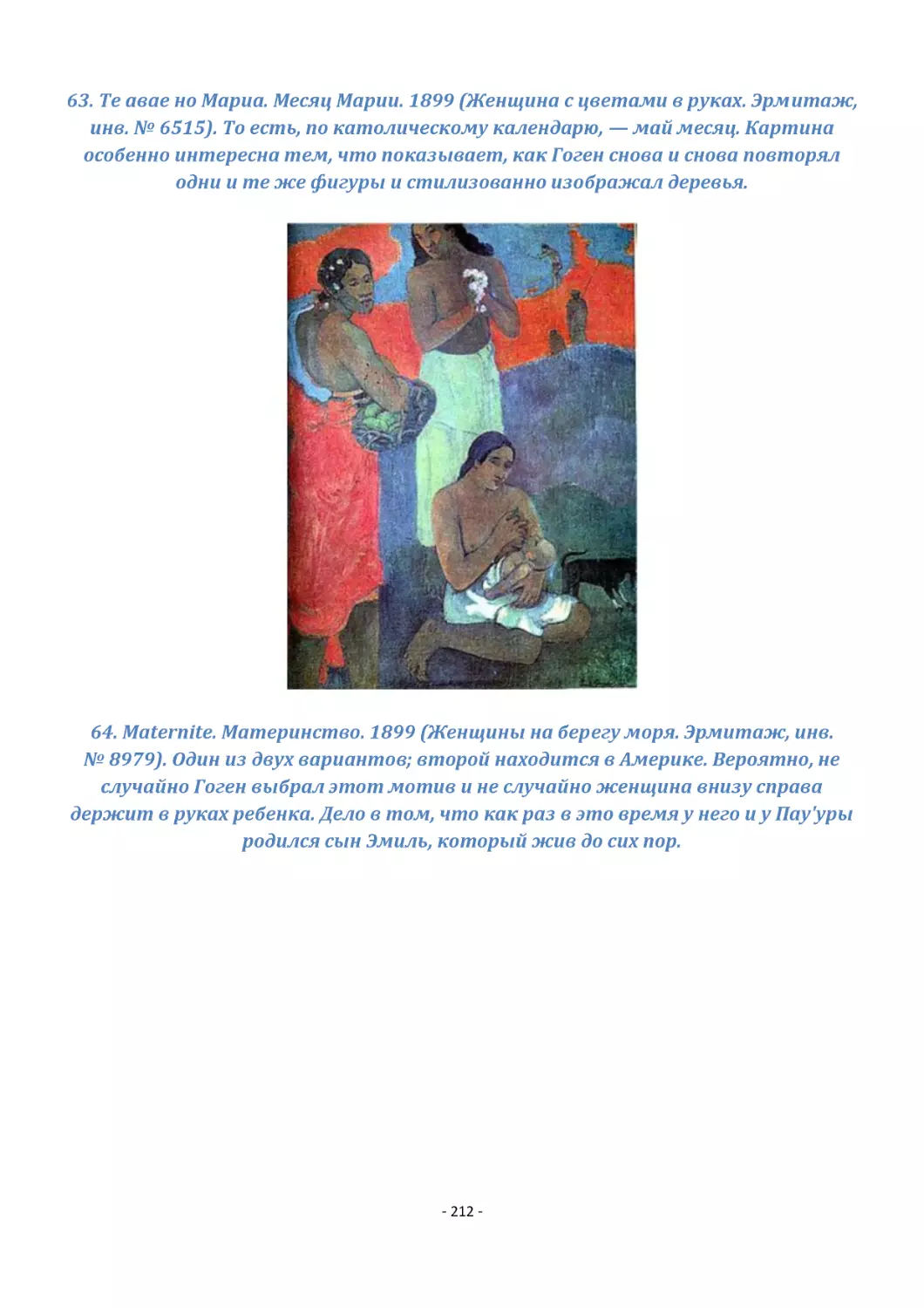 63. Те авае но Мариа. Месяц Марии. 1899 (Женщина с цветами в руках. Эрмитаж, инв. № 6515). То есть, по католическому календарю, — май месяц. Картина особенно интересна тем, что показывает, как Гоген снова и снова повторял одни и те же фигуры и стилизо...
64. Maternite. Материнство. 1899 (Женщины на берегу моря. Эрмитаж, инв. № 8979). Один из двух вариантов; второй находится в Америке. Вероятно, не случайно Гоген выбрал этот мотив и не случайно женщина внизу справа держит в руках ребенка. Дело в том, ч...