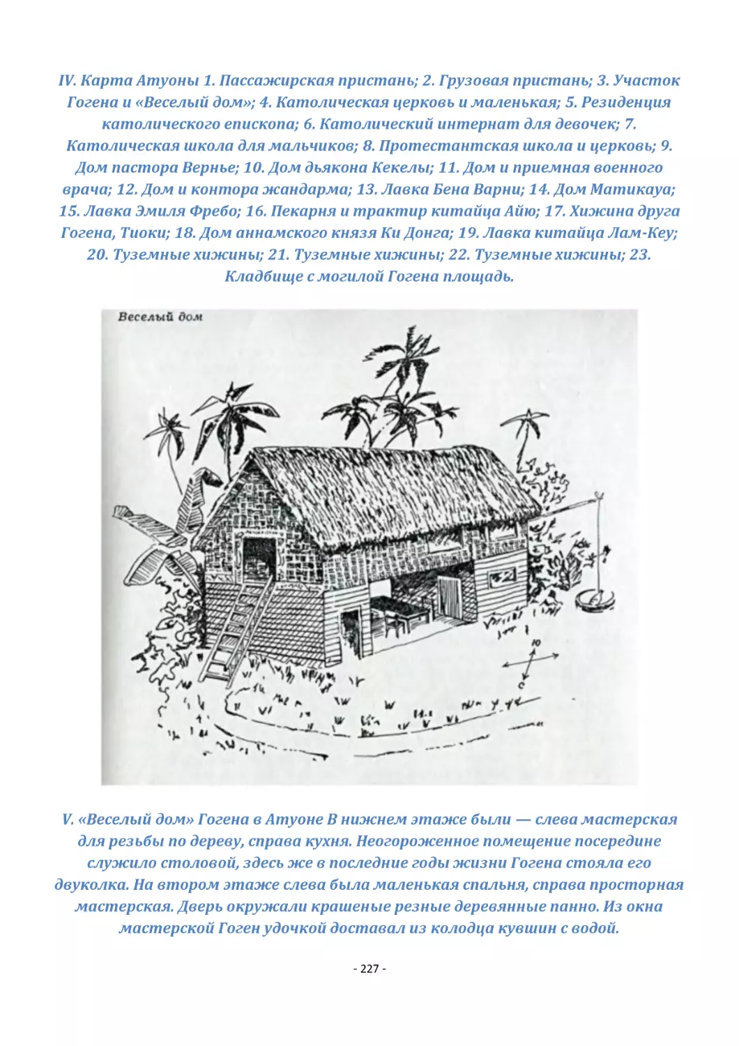 IV. Карта Атуоны 1. Пассажирская пристань; 2. Грузовая пристань; 3. Участок Гогена и «Веселый дом»; 4. Католическая церковь и маленькая; 5. Резиденция католического епископа; 6. Католический интернат для девочек; 7. Католическая школа для мальчиков; 8...
V. «Веселый дом» Гогена в Атуоне В нижнем этаже были — слева мастерская для резьбы по дереву, справа кухня. Неогороженное помещение посередине служило столовой, здесь же в последние годы жизни Гогена стояла его двуколка. На втором этаже слева была мал...